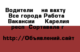 Водители BC на вахту. - Все города Работа » Вакансии   . Карелия респ.,Сортавала г.